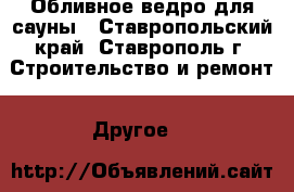 Обливное ведро для сауны - Ставропольский край, Ставрополь г. Строительство и ремонт » Другое   